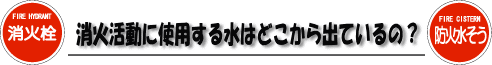 消火活動に使用する水はどこから出ているの？