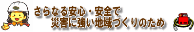 さらなる安心・安全で災害に強い地域づくりのため